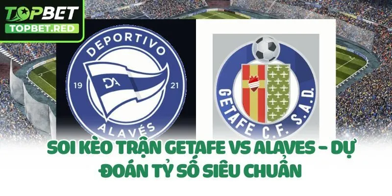 Soi Kèo Trận Getafe Vs Alaves - Dự Đoán Tỷ Số Siêu Chuẩn